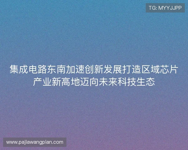 集成电路东南加速创新发展打造区域芯片产业新高地迈向未来科技生态